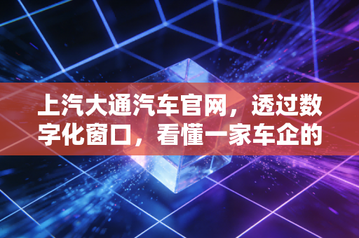 上汽大通汽车官网,透过数字化窗口,看懂一家车企的C2B野心与出海账本