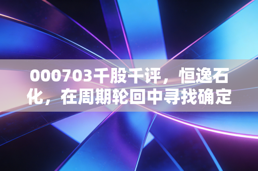 000703千股千评,恒逸石化,在周期轮回中寻找确定性的压舱石