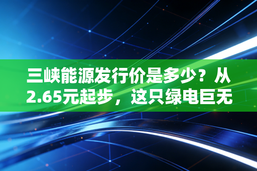 三峡能源发行价是多少?从2.65元起步,这只绿电巨无霸的成色究竟几何