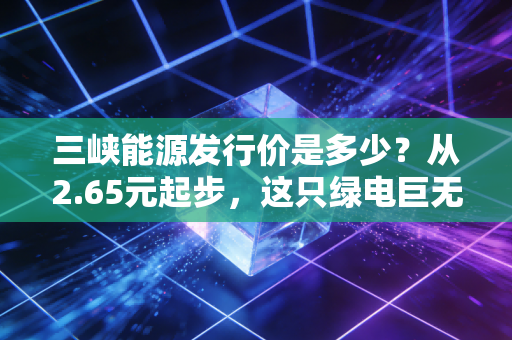 三峡能源发行价是多少?从2.65元起步,这只绿电巨无霸的成色究竟几何