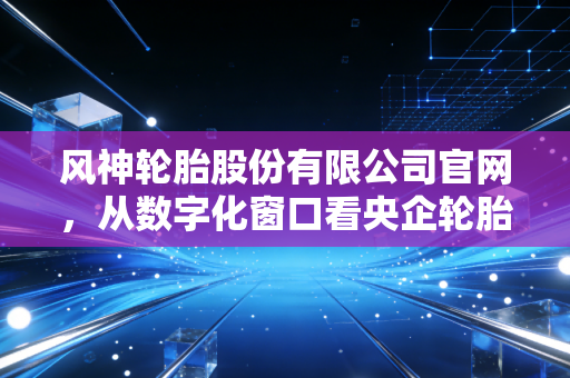风神轮胎股份有限公司官网,从数字化窗口看央企轮胎巨头的突围与困局