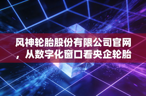 风神轮胎股份有限公司官网，从数字化窗口看央企轮胎巨头的突围与困局