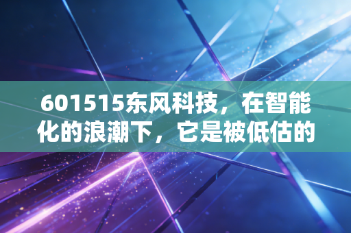 601515东风科技,在智能化的浪潮下,它是被低估的隐形冠军吗?