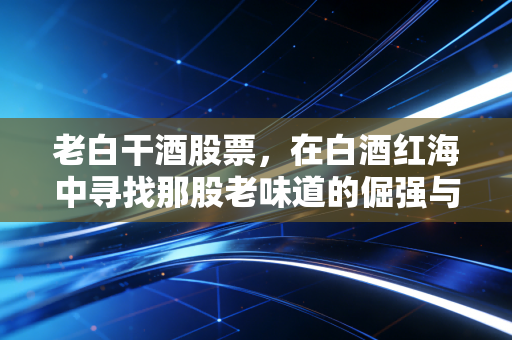 老白干酒股票,在白酒红海中寻找那股老味道的倔强与希望