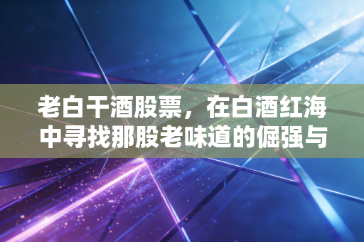 老白干酒股票,在白酒红海中寻找那股老味道的倔强与希望