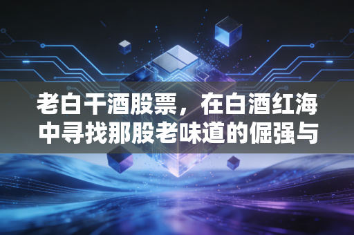 老白干酒股票，在白酒红海中寻找那股老味道的倔强与希望