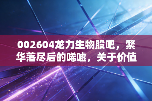 002604龙力生物股吧，繁华落尽后的唏嘘，关于价值陷阱与散户生存法则的深度复盘