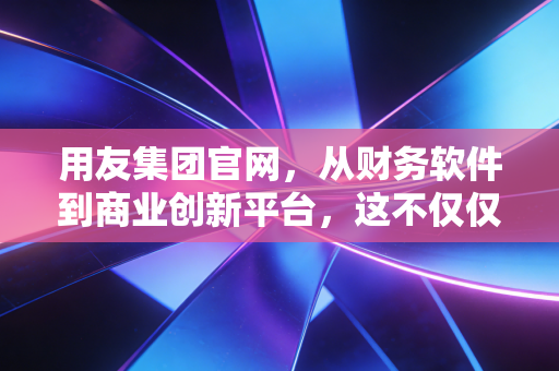 用友集团官网,从财务软件到商业创新平台,这不仅仅是一个企业门户的变迁