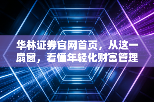 华林证券官网首页，从这一扇窗，看懂年轻化财富管理的焦虑与机遇