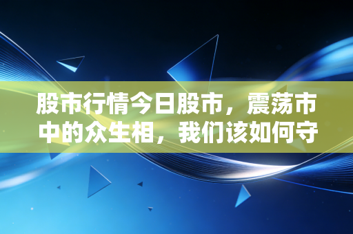 股市行情今日股市,震荡市中的众生相,我们该如何守住自己的钱袋子?