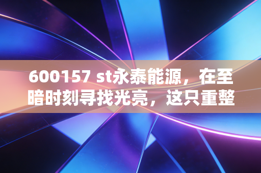600157 st永泰能源,在至暗时刻寻找光亮,这只重整概念股能否成为散户的翻身仗?