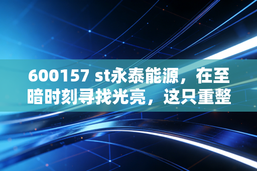 600157 st永泰能源,在至暗时刻寻找光亮,这只重整概念股能否成为散户的翻身仗?