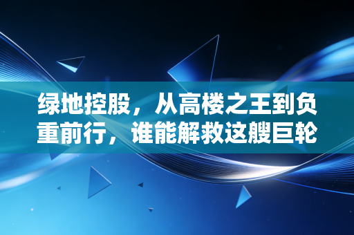 绿地控股,从高楼之王到负重前行,谁能解救这艘巨轮?