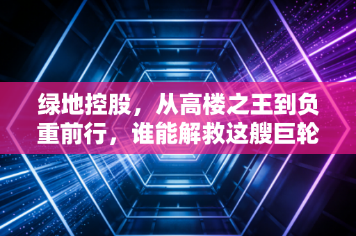 绿地控股,从高楼之王到负重前行,谁能解救这艘巨轮?