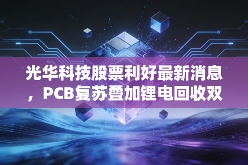光华科技股票利好最新消息，PCB复苏叠加锂电回收双轮驱动，这只隐形冠军的春天到了吗？