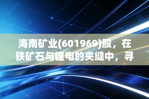 海南矿业(601969)股,在铁矿石与锂电的夹缝中,寻找穿越周期的定海神针