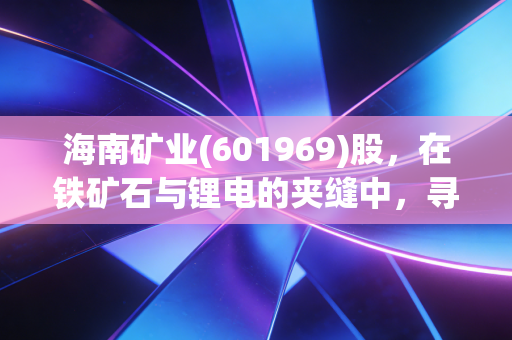 海南矿业(601969)股,在铁矿石与锂电的夹缝中,寻找穿越周期的定海神针