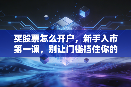 买股票怎么开户,新手入市第一课,别让门槛挡住你的财富增值路