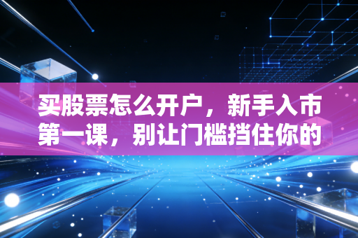 买股票怎么开户,新手入市第一课,别让门槛挡住你的财富增值路