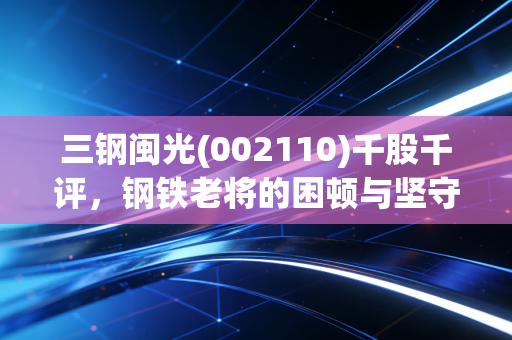 三钢闽光(002110)千股千评,钢铁老将的困顿与坚守,周期底部的烟火气投资逻辑