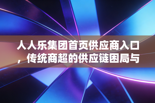 人人乐集团首页供应商入口,传统商超的供应链困局与破局之道