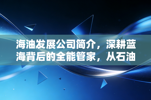 海油发展公司简介,深耕蓝海背后的全能管家,从石油服务到绿色转型的稳健进击