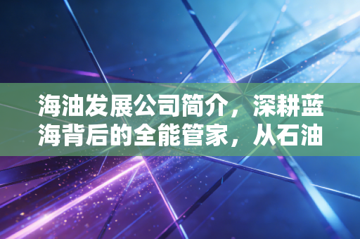 海油发展公司简介,深耕蓝海背后的全能管家,从石油服务到绿色转型的稳健进击