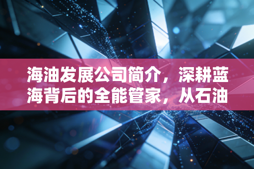 海油发展公司简介，深耕蓝海背后的全能管家，从石油服务到绿色转型的稳健进击