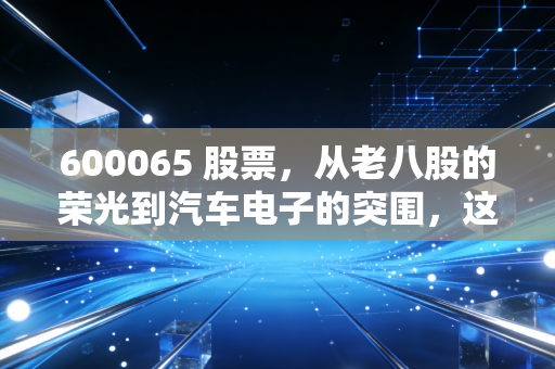 600065 股票，从老八股的荣光到汽车电子的突围，这只老牌国企还能飞起来吗？