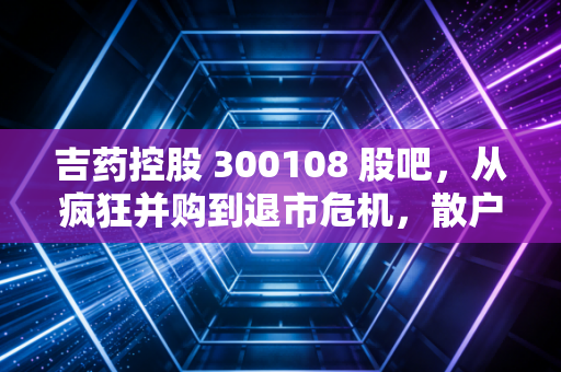 吉药控股 300108 股吧，从疯狂并购到退市危机，散户在绝望中等待的奇迹