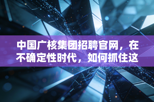 中国广核集团招聘官网,在不确定性时代,如何抓住这艘能源巨轮的确定性船票