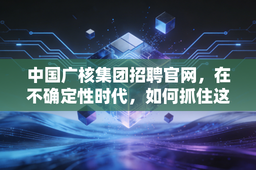 中国广核集团招聘官网,在不确定性时代,如何抓住这艘能源巨轮的确定性船票