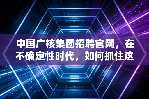 中国广核集团招聘官网，在不确定性时代，如何抓住这艘能源巨轮的确定性船票