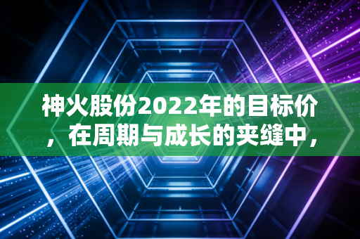 神火股份2022年的目标价,在周期与成长的夹缝中,我看向了25元这个坐标