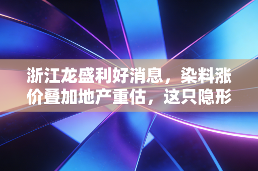 浙江龙盛利好消息,染料涨价叠加地产重估,这只隐形冠军正在迎来价值重估的春天