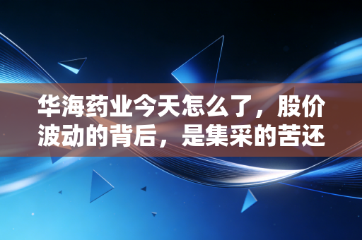 华海药业今天怎么了，股价波动的背后，是集采的苦还是出海的甜？