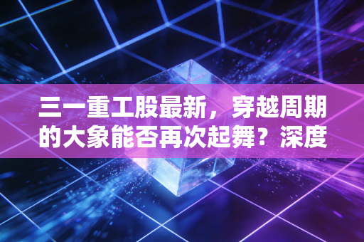 三一重工股最新,穿越周期的大象能否再次起舞?深度解析与投资思考