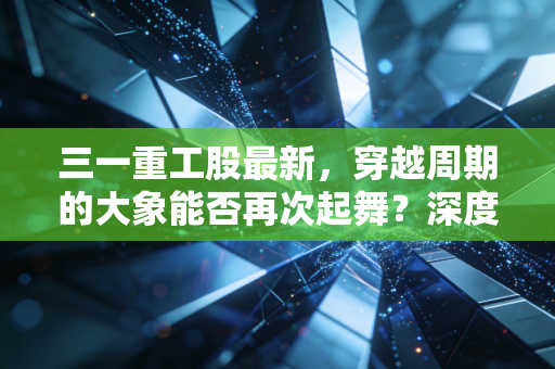 三一重工股最新，穿越周期的大象能否再次起舞？深度解析与投资思考