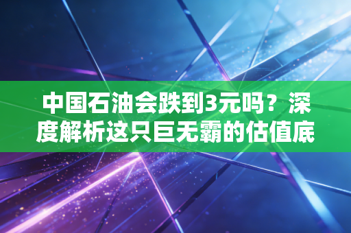 中国石油会跌到3元吗？深度解析这只巨无霸的估值底牌与散户的执念