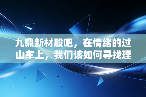 九鼎新材股吧,在情绪的过山车上,我们该如何寻找理性的锚点?