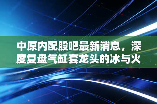 中原内配股吧最新消息，深度复盘气缸套龙头的冰与火之歌，转型阵痛下是黄金坑还是深水区？