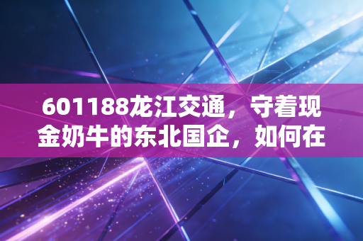 601188龙江交通,守着现金奶牛的东北国企,如何在变局中寻找新出路?