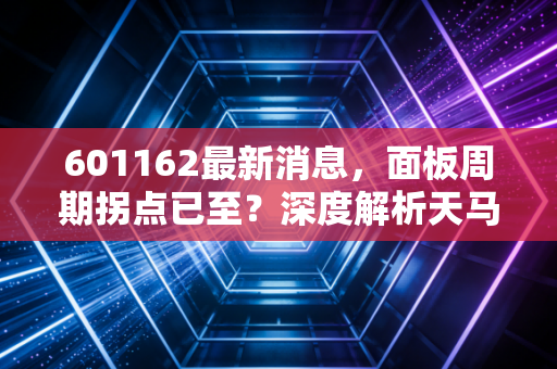 601162最新消息，面板周期拐点已至？深度解析天马微电子的车载突围与投资价值