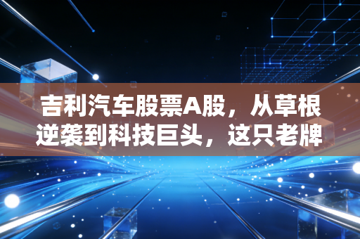 吉利汽车股票A股,从草根逆袭到科技巨头,这只老牌车企还值得重仓吗?