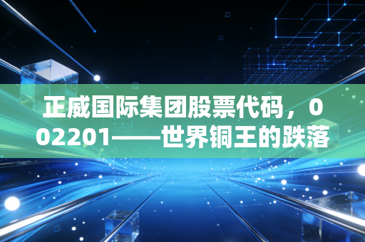 正威国际集团股票代码,002201——世界铜王的跌落神坛与商业帝国的虚实迷局