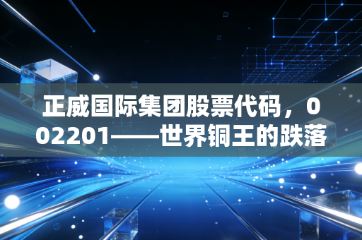 正威国际集团股票代码,002201——世界铜王的跌落神坛与商业帝国的虚实迷局