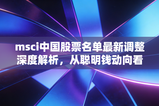 msci中国股票名单最新调整深度解析,从聪明钱动向看中国核心资产的重估