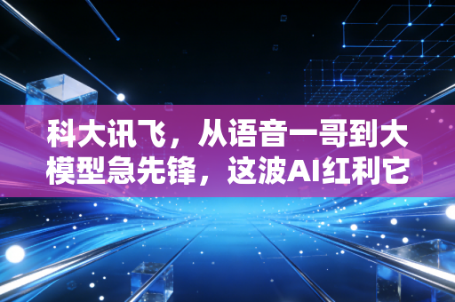 科大讯飞，从语音一哥到大模型急先锋，这波AI红利它到底吃到了多少？