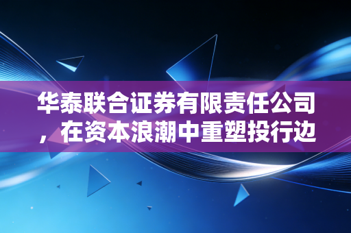 华泰联合证券有限责任公司，在资本浪潮中重塑投行边界的破局者
