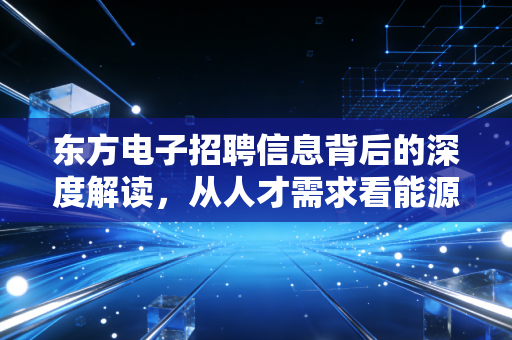 东方电子招聘信息背后的深度解读，从人才需求看能源IT赛道的黄金十年